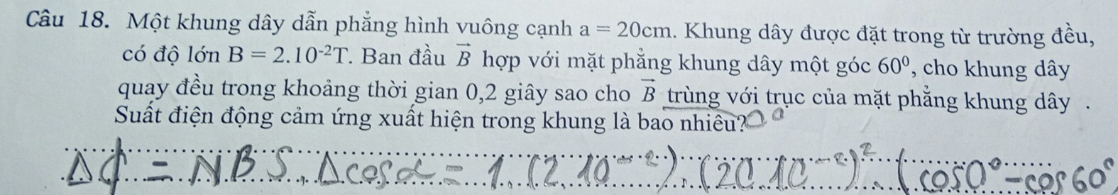 Một khung dây dẫn phẳng hình vuông cạnh a=20cm 1. Khung dây được đặt trong từ trường đều, 
có độ lớn B=2.10^(-2)T Ban đầu vector B hợp với mặt phẳng khung dây một góc 60° , cho khung dây 
quay đều trong khoảng thời gian 0, 2 giây sao cho vector B trùng với trục của mặt phẳng khung dây. 
Suất điện động cảm ứng xuất hiện trong khung là bao nhiêu?