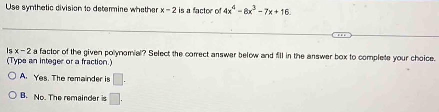 Use synthetic division to determine whether x-2 is a factor of 4x^4-8x^3-7x+16. 
Is x-2 a factor of the given polynomial? Select the correct answer below and fill in the answer box to complete your choice.
(Type an integer or a fraction.)
A. Yes. The remainder is □.
B. No. The remainder is □.