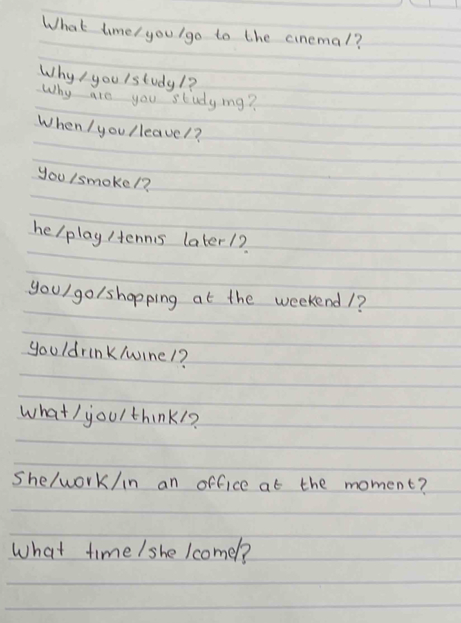 What timel you/go to the cinemal? 
Why / you lstudy/? 
Why are you studyig? 
When I you lleavel? 
you /smokel? 
helplay /ennis later1? 
youl go/shopping at the weekend1? 
youldrink/wine1? 
what / youl think1? 
she/work/in an office at the moment? 
What time / she Icomel?