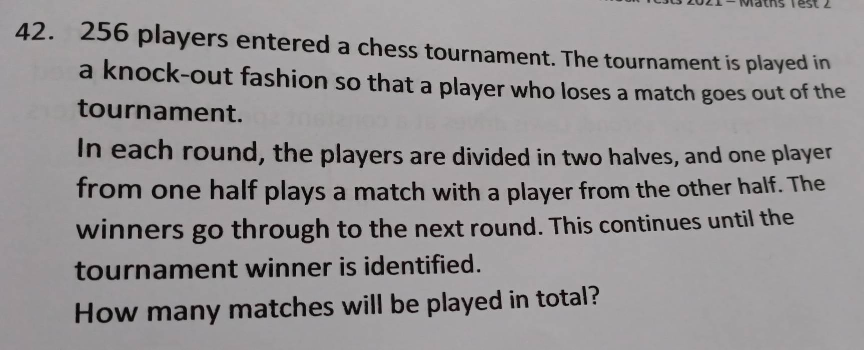 256 players entered a chess tournament. The tournament is played in 
a knock-out fashion so that a player who loses a match goes out of the 
tournament. 
In each round, the players are divided in two halves, and one player 
from one half plays a match with a player from the other half. The 
winners go through to the next round. This continues until the 
tournament winner is identified. 
How many matches will be played in total?