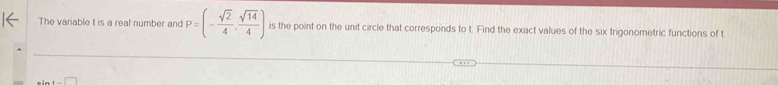 The variable t is a real number and P=(- sqrt(2)/4 , sqrt(14)/4 ) is the point on the unit circle that corresponds to t. Find the exact values of the six trigonometric functions of t