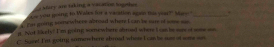 Mary are taking a vacation together.
Are you going to Wales for a vacation again this year?" Mary."_
A. I'm going somewhere abroad where I can be sure of some san
B. Not likely! I'm going somewhere abroad where I can be sure of some san
C. Sure! I'm going somewhere abroad where I can be sure of some sun.
