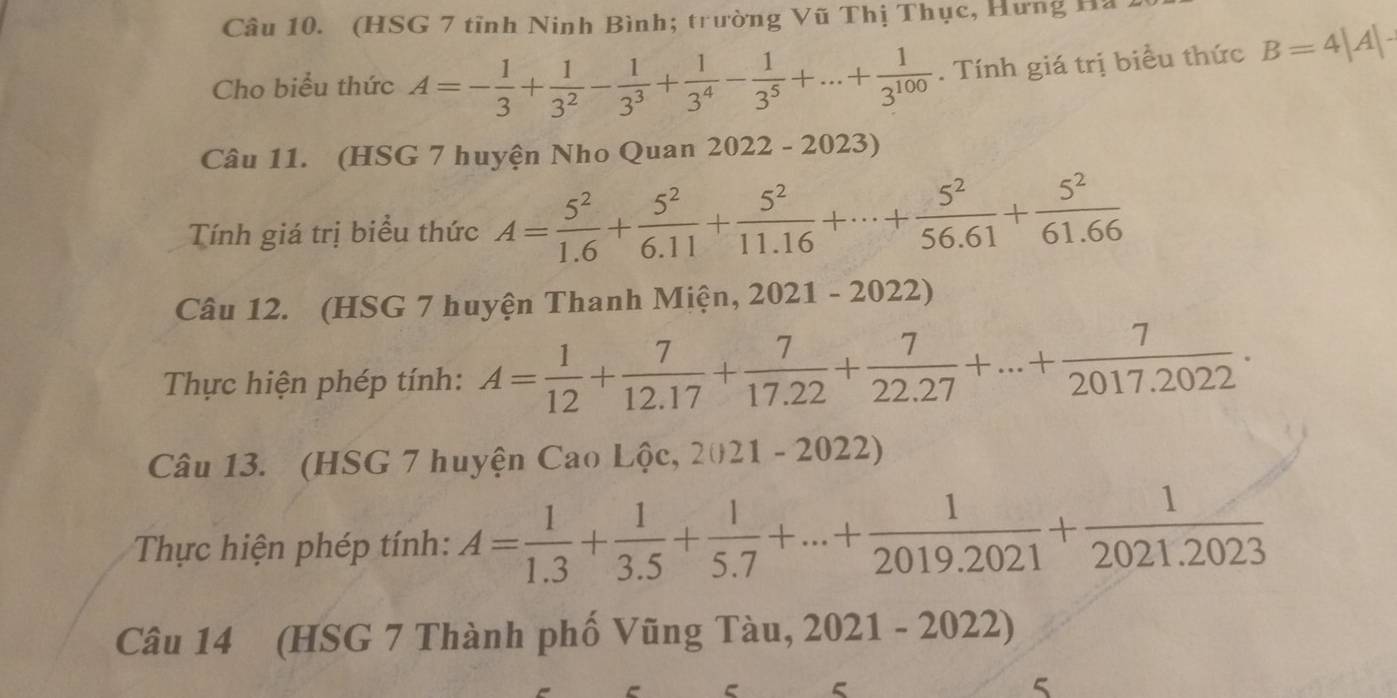 (HSG 7 tỉnh Ninh Bình; trường Vũ Thị Thục, Hưng Hà 
Cho biểu thức A=- 1/3 + 1/3^2 - 1/3^3 + 1/3^4 - 1/3^5 +...+ 1/3^(100) . Tính giá trị biểu thức B=4|A|-
Câu 11. (HSG 7 huyện Nho Quan 2022 - 2023) 
Tính giá trị biểu thức A= 5^2/1.6 + 5^2/6.11 + 5^2/11.16 +·s + 5^2/56.61 + 5^2/61.66 
Câu 12. (HSG 7 huyện Thanh Miện, 2021-2022)
Thực hiện phép tính: A= 1/12 + 7/12.17 + 7/17.22 + 7/22.27 +...+ 7/2017.2022 . 
Câu 13. (HSG 7 huyện Cao Lộc, 2021 - 2022) 
Thực hiện phép tính: A= 1/1.3 + 1/3.5 + 1/5.7 +...+ 1/2019.2021 + 1/2021.2023 
Câu 14 (HSG 7 Thành phố Vũng Tàu, 2021-2022
e 5
5