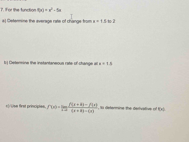 For the function f(x)=x^2-5x
a) Determine the average rate of change from x=1.5 to 2
b) Determine the instantaneous rate of change at x=1.5
c) Use first principles, f'(x)=limlimits _hto 0 (f(x+h)-f(x))/(x+h)-(x)  , to determine the derivative of f(x).