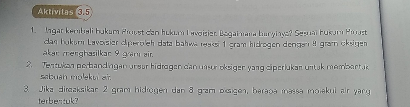 Aktivitas 3.5 
1. Ingat kembali hukum Proust dan hukum Lavoisier. Bagaimana bunyinya? Sesuai hukum Proust 
dan hukum Lavoisier diperoleh data bahwa reaksi 1 gram hidrogen dengan 8 gram oksigen 
akan menghasilkan 9 gram air. 
2. Tentukan perbandingan unsur hidrogen dan unsur oksigen yang diperlukan untuk membentuk 
sebuah molekul air. 
3. Jika direaksikan 2 gram hidrogen dan 8 gram oksigen, berapa massa molekul air yang 
terbentuk?