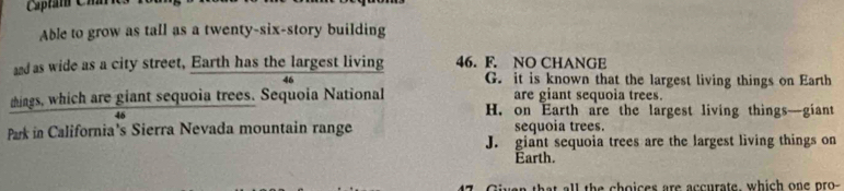Esptam Chh
Able to grow as tall as a twenty-six-story building
and as wide as a city street, Earth has the largest living 46. F. NO CHANGE
46 G. it is known that the largest living things on Earth
things, which are giant sequoia trees. Sequoia National are giant sequoia trees.
46
H. on Earth are the largest living things—giant
Park in California's Sierra Nevada mountain range sequoia trees.
J. giant sequoia trees are the largest living things on
Earth.
a that all the choices are accurate, which one pro
