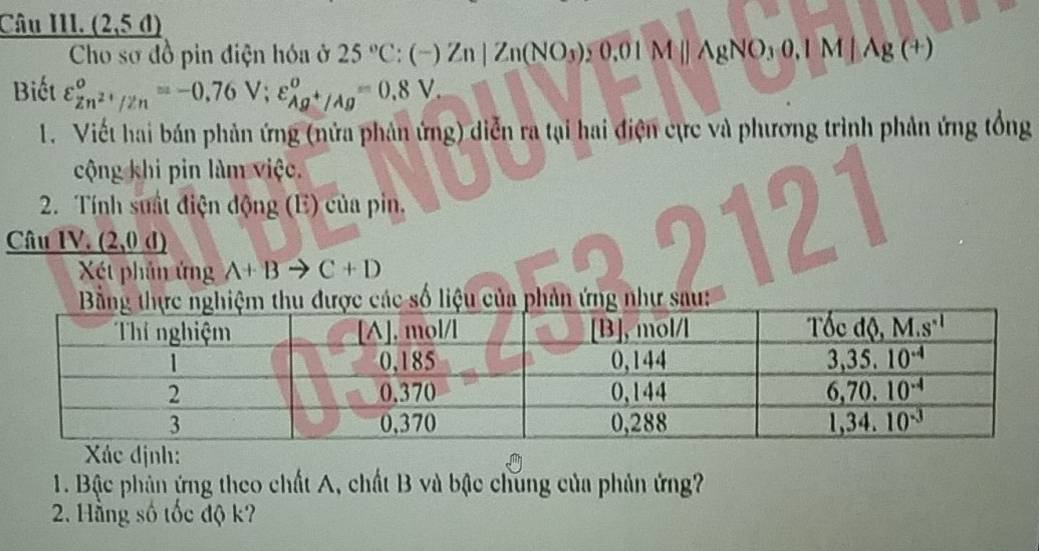 Câu III. (2,5d)
Cho sơ đồ pin điện hóa ở 25°C:(-)Zn|Zn(NO_3),0.01M||AgNO_3O,IM|Ag(+)
Biết varepsilon _Zn^(2+)/Zn^circ =-0.76V;varepsilon _Ag^+/Ag°=0.8V.
1. Viết hai bán phản ứng (nửa phản ứng) diễn ra tại hai điện cực và phương trình phản ứng tổng
cộng khi pin làm việc.
I
2. Tính suất điện động (E) của pin.
Câu IV _ (2,0d)
Xét phân ứng A+Bto C+D
2
Xác định:
1. Bậc phản ứng theo chất A, chất B và bậc chúng của phản ứng?
2. Hằng số tốc độ k?