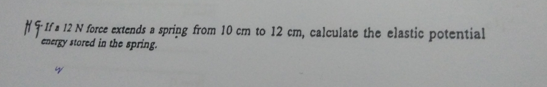 If a 12 N force extends a spring from 10 cm to 12 cm, calculate the elastic potential 
energy stored in the spring.