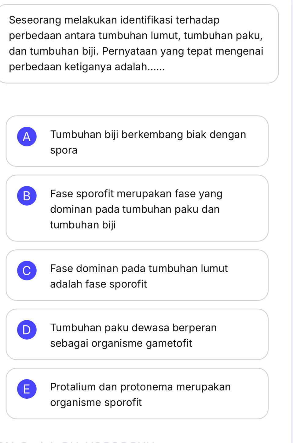 Seseorang melakukan identifikasi terhadap
perbedaan antara tumbuhan lumut, tumbuhan paku,
dan tumbuhan biji. Pernyataan yang tepat mengenai
perbedaan ketiganya adalah......
A Tumbuhan biji berkembang biak dengan
spora
B Fase sporofit merupakan fase yang
dominan pada tumbuhan paku dan
tumbuhan biji
C Fase dominan pada tumbuhan lumut
adalah fase sporofit
D Tumbuhan paku dewasa berperan
sebagai organisme gametofit
E Protalium dan protonema merupakan
organisme sporofit