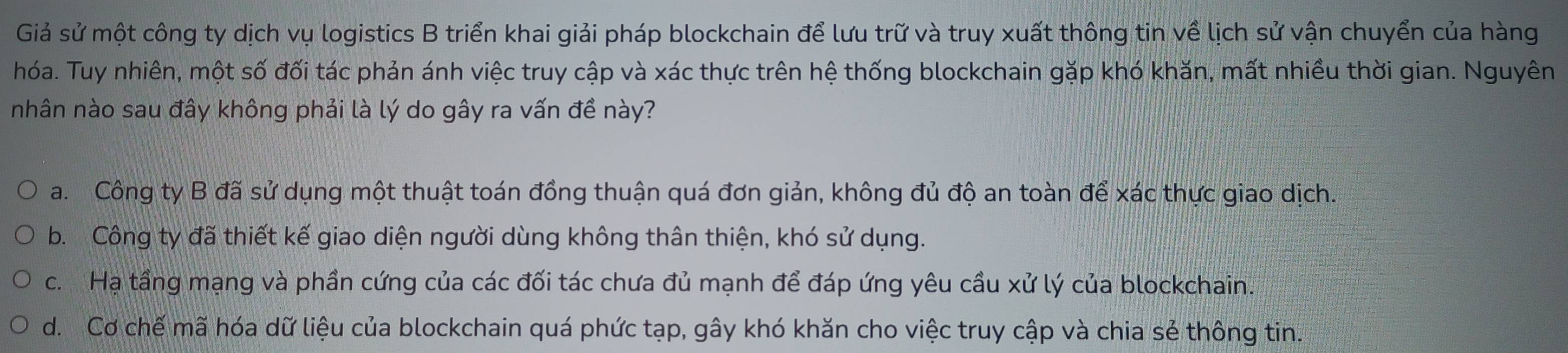 Giả sử một công ty dịch vụ logistics B triển khai giải pháp blockchain để lưu trữ và truy xuất thông tin về lịch sử vận chuyển của hàng
hóa. Tuy nhiên, một số đối tác phản ánh việc truy cập và xác thực trên hệ thống blockchain gặp khó khăn, mất nhiều thời gian. Nguyên
nhân nào sau đây không phải là lý do gây ra vấn đề này?
a. Công ty B đã sử dụng một thuật toán đồng thuận quá đơn giản, không đủ độ an toàn để xác thực giao dịch.
b. Công ty đã thiết kế giao diện người dùng không thân thiện, khó sử dụng.
c. Hạ tầng mạng và phần cứng của các đối tác chưa đủ mạnh để đáp ứng yêu cầu xử lý của blockchain.
d. Cơ chế mã hóa dữ liệu của blockchain quá phức tạp, gây khó khăn cho việc truy cập và chia sẻ thông tin.