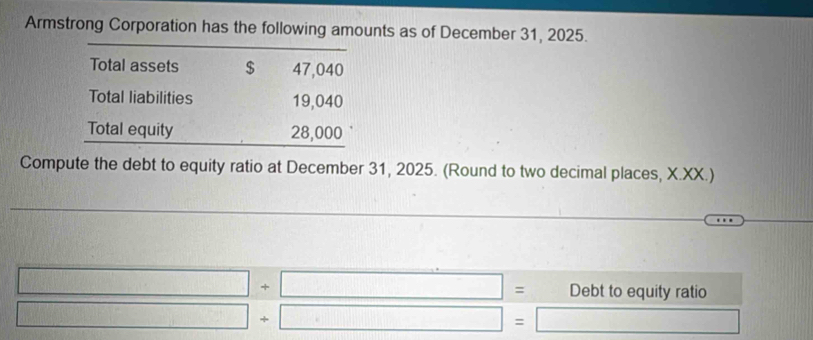 Armstrong Corporation has the following amounts as of December 31, 2025. 
Total assets $ 47,040
Total liabilities 19,040
Total equity 28,000
Compute the debt to equity ratio at December 31, 2025. (Round to two decimal places, X.XX.)
□ +□ = Debt to equity ratio 
frac ^circ  □ +□ =□