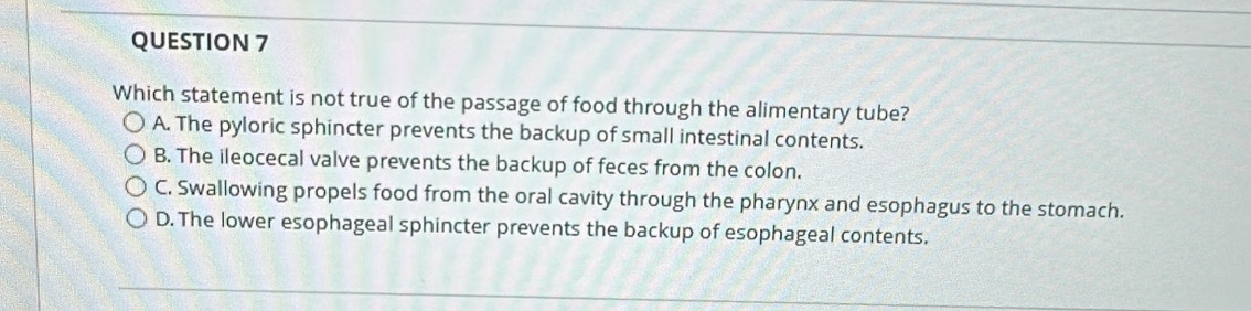 Which statement is not true of the passage of food through the alimentary tube?
A. The pyloric sphincter prevents the backup of small intestinal contents.
B. The ileocecal valve prevents the backup of feces from the colon.
C. Swallowing propels food from the oral cavity through the pharynx and esophagus to the stomach.
D. The lower esophageal sphincter prevents the backup of esophageal contents.