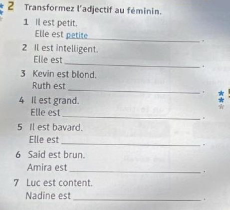 Transformez l’adjectif au féminin. 
1 Il est petit. 
Elle est petite _. 
2 Il est intelligent. 
_ 
Elle est 
. 
3 Kevin est blond. 
_ 
Ruth est 
, 
4 Il est grand. 
_ 
Elle est 
. 
5 Il est bavard. 
Elle est_ 
. 
6 Said est brun. 
Amira est_ 
. 
7 Luc est content. 
Nadine est_ 
.