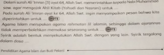 Dalam surah Ali 'Imran [3] ayat 64, Allah Swt. memerintahkan kepada Nabi Muhammad 
saw. agar mengajak Ahli Kitab (Yahudi dan Nasrani) untuk 
Pada surah Ali 'Imran ayat ke 64, Allah Swt. ingin menyampaikan pesan bahwa kita 
diperintahkan untuk HOTS 
Agama Islam merupakan agama rahmatan lil 'alamin, sehingga dalam ajarannya 
tidak memperbolehkan memaksa seseorang untuk __ hOts 
Syirik adalah bentuk menyekutukan Allah Swt. dengan yang lain. Syirik tergolong 
dalam dosa 
Pendidikan Agama Islam dan Budi Pekerti