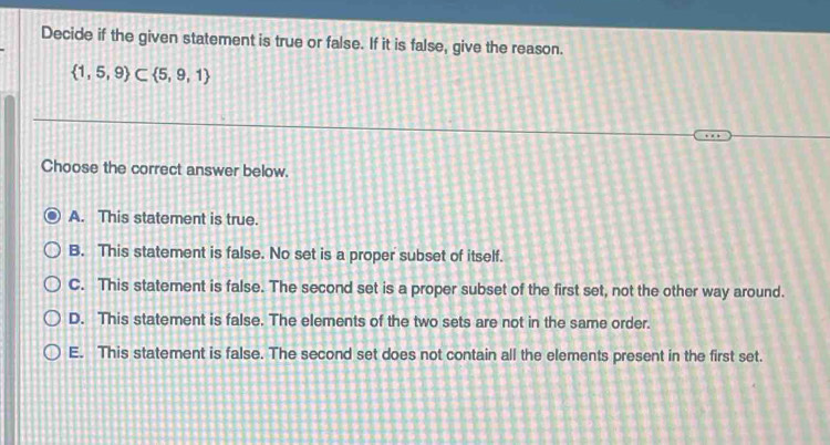 Decide if the given statement is true or false. If it is false, give the reason.
 1,5,9 ⊂  5,9,1
Choose the correct answer below.
A. This statement is true.
B. This statement is false. No set is a proper subset of itself.
C. This statement is false. The second set is a proper subset of the first set, not the other way around.
D. This statement is false. The elements of the two sets are not in the same order.
E. This statement is false. The second set does not contain all the elements present in the first set.