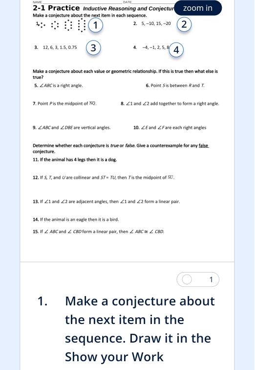 NAME_ DATE_ 
2-1 Practice Inductive Reasoning and Conjectur zoom in 
Make a conjecture about the next item in each sequence. 
: 1 2. 5, −10, 15, −20 2 
3. 12, 6, 3, 1. 5, 0.75 3 4. -4, -1, 2, 5, 8 4 
Make a conjecture about each value or geometric relationship. If this is true then what else is 
true? 
5. ∠ ABC is a right angle. 6. Point S is between R and 7. 
7. Point P is the midpoint of NQ. 8. ∠ 1 and ∠ 2 add together to form a right angle. 
9. ∠ ABC and ∠ DBE are vertical angles. 10. ∠ E and ∠ F are each right ängles 
Determine whether each conjecture is true or false. Give a counterexample for any false 
conjecture. 
11. If the animal has 4 legs then it is a dog 
12. If 5, 7, and Vare collinear and ST=TU then Tis the midpoint of SU 
13. If ∠ 1 and ∠ 2 are adjacent angles, then ∠ 1 and ∠ 2 form a linear pair. 
14. If the animal is an eagle then it is a bird. 
15. If ∠ ABC and ∠ CBD form a linear pair, then ∠ ABC≌ ∠ CBD. 
1 
1. Make a conjecture about 
the next item in the 
sequence. Draw it in the 
Show your Work