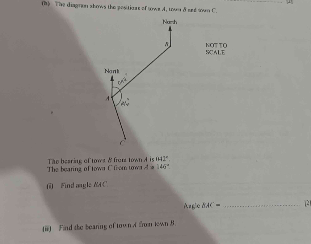 [2] 
(b) The diagram shows the positions of town A, town B and town C. 
North
B
NOT TO 
SCALE 
North 
A
C
The bearing of town B from town A is 042°. 
The bearing of town C from town A is 146°. 
(i) Find angle BAC. 
Angle BAC= _ 
[2] 
(ii) Find the bearing of town A from town B.