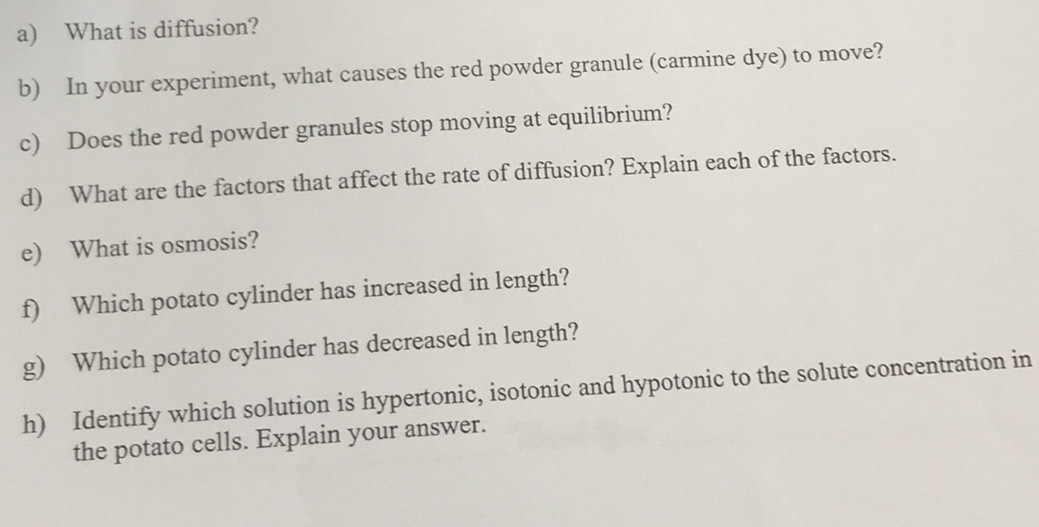 What is diffusion? 
b) In your experiment, what causes the red powder granule (carmine dye) to move? 
c) Does the red powder granules stop moving at equilibrium? 
d) What are the factors that affect the rate of diffusion? Explain each of the factors. 
e) What is osmosis? 
f) Which potato cylinder has increased in length? 
g) Which potato cylinder has decreased in length? 
h) Identify which solution is hypertonic, isotonic and hypotonic to the solute concentration in 
the potato cells. Explain your answer.