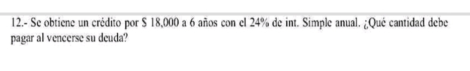 12.- Se obtiene un crédito por $ 18,000 a 6 años con el 24% de int. Simple anual. ¿Qué cantidad debe 
pagar al vencerse su deuda?