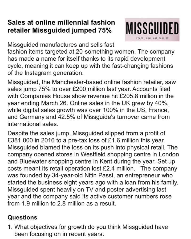 Sales at online millennial fashion 
retailer Missguided jumped 75% MISSGUIDED 
Peace. LOve AND FAsHiON 
Missguided manufactures and sells fast 
fashion items targeted at 20 -something women. The company 
has made a name for itself thanks to its rapid development 
cycle, meaning it can keep up with the fast-changing fashions 
of the Instagram generation. 
Missguided, the Manchester-based online fashion retailer, saw 
sales jump 75% to over £200 million last year. Accounts filed 
with Companies House show revenue hit £205.8 million in the
year ending March 26. Online sales in the UK grew by 40%, 
while digital sales growth was over 100% in the US, France, 
and Germany and 42.5% of Missguide's turnover came from 
international sales. 
Despite the sales jump, Missguided slipped from a profit of
£381,000 in 2016 to a pre-tax loss of £1.6 million this year. 
Missguided blamed the loss on its push into physical retail. The 
company opened stores in Westfield shopping centre in London 
and Bluewater shopping centre in Kent during the year. Set up 
costs meant its retail operation lost £2.4 million. The company 
was founded by 34-year -old Nitin Passi, an entrepreneur who 
started the business eight years ago with a loan from his family. 
Missguided spent heavily on TV and poster advertising last
year and the company said its active customer numbers rose 
from 1.9 million to 2.8 million as a result. 
Questions 
1. What objectives for growth do you think Missguided have 
been focusing on in recent years.