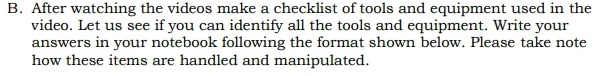 After watching the videos make a checklist of tools and equipment used in the 
video. Let us see if you can identify all the tools and equipment. Write your 
answers in your notebook following the format shown below. Please take note 
how these items are handled and manipulated.