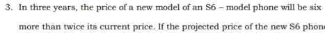 In three years, the price of a new model of an S6 - model phone will be six 
more than twice its current price. If the projected price of the new S6 phon