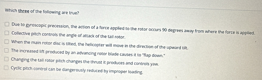 Which three of the following are true?
Due to gyroscopic precession, the action of a force applied to the rotor occurs 90 degrees away from where the force is applied.
Collective pitch controls the angle of attack of the tail rotor.
When the main rotor disc is tilted, the helicopter will move in the direction of the upward tilt.
The increased lift produced by an advancing rotor blade causes it to “flap down.”
Changing the tail rotor pitch changes the thrust it produces and controls yaw.
Cyclic pitch control can be dangerously reduced by improper loading.