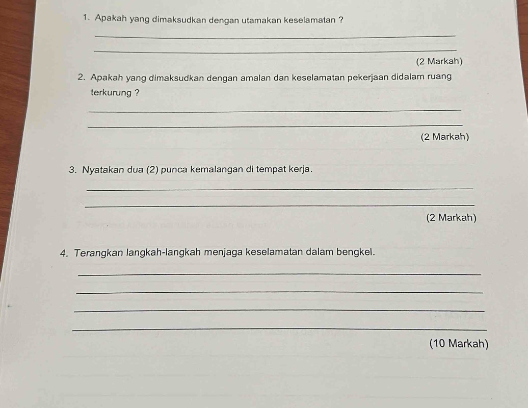 Apakah yang dimaksudkan dengan utamakan keselamatan ? 
_ 
_ 
(2 Markah) 
2. Apakah yang dimaksudkan dengan amalan dan keselamatan pekerjaan didalam ruang 
terkurung ? 
_ 
_ 
(2 Markah) 
3. Nyatakan dua (2) punca kemalangan di tempat kerja. 
_ 
_ 
(2 Markah) 
4. Terangkan langkah-langkah menjaga keselamatan dalam bengkel. 
_ 
_ 
_ 
_ 
(10 Markah)