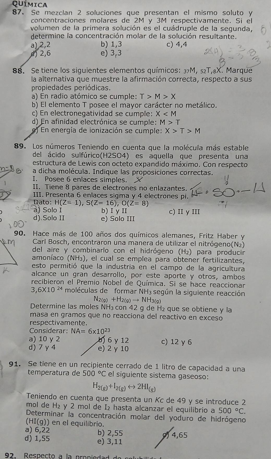 QUÍMICA
87. Se mezclan 2 soluciones que presentan el mismo soluto y
concentraciones molares de 2M y 3M respectivamente. Si el
volumen de la primera solución es el cuádruple de la segunda,
determine la concentración molar de la solución resultante.
a) 2,2 b) 1,3 c) 4,4
d) 2,6 e) 3,3
88. Se tiene los siguientes elementos químicos: 37M, 5₂T,8X. Marque
la alternativa que muestre la afirmación correcta, respecto a sus
propiedades periódicas.
a) En radio atómico se cumple: T>M>X
b) El elemento T posee el mayor carácter no metálico.
c) En electronegatividad se cumple: X
d) En afinidad electrónica se cumple: M>T
e) En energía de ionización se cumple: X>T>M
89. Los números Teniendo en cuenta que la molécula más estable
del ácido sulfúrico(H2SO4) es aquella que presenta una
estructura de Lewis con octeto expandido máximo. Con respecto
a dicha molécula. Indique las proposiciones correctas.
I. Posee 6 enlaces simples.
II. Tiene 8 pares de electrones no enlazantes.
III. Presenta 6 enlaces sigma y 4 electrones pi.
Dato: H(Z=1),S(Z=16),O(Z=8)
a) Solo I b) I y II c) II y III
d) Solo II e) Solo III
90. Hace más de 100 años dos químicos alemanes, Fritz Haber y
Carl Bosch, encontraron una manera de utilizar el nitrógeno(N₂)
del aire y combinarlo con el hidrógeno (H₂) para producir
amoníaco (NH₃), el cual se emplea para obtener fertilizantes,
esto permitió que la industria en el campo de la agricultura
alcance un gran desarrollo, por este aporte y otros, ambos
recibieron el Premio Nobel de Química. Si se hace reaccionar
3,6* 10^(24) moléculas de formar NH3 según la siguiente reacción
N_2(g)+H_2(g)to NH_3(g)
Determine las moles NH₃ con 42 g de H_2 que se obtiene y la
masa en gramos que no reacciona del reactivo en exceso
respectivamente.
Considerar: NA=6* 10^(23)
a) 10 y 2 b 6y12 c) 12 y 6
d) 7y 4 e) 2 y 10
91. Se tiene en un recipiente cerrado de 1 litro de capacidad a una
temperatura de 500°C el siguiente sistema gaseoso:
H_2(g)+I_2(g)rightarrow 2HI_(g)
Teniendo en cuenta que presenta un Kc de 49 y se introduce 2
mol de H_2 y 2 mol de I₂ hasta alcanzar el equilibrio a 500°C.
Determinar la concentración molar del yoduro de hidrógeno
HI(g) ) en el equilibrio.
a) 6,22
b) 2,55
d) 1,55 ) 4,65
e) 3,11
92. Respecto a la propiedad