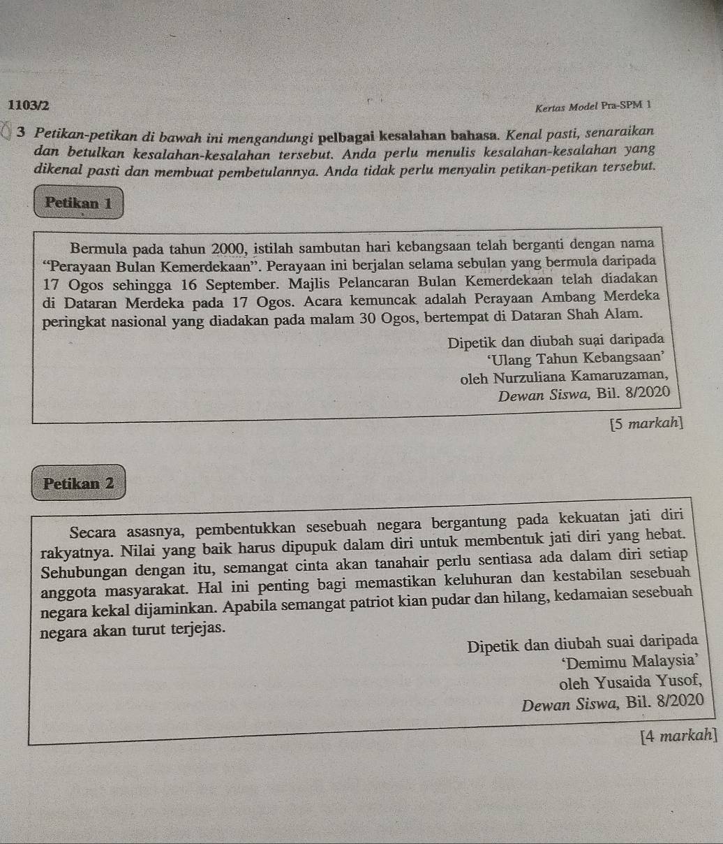 1103/2
Kertas Model Pra-SPM 1
3 Petikan-petikan di bawah ini mengandungi pelbagai kesalahan bahasa. Kenal pasti, senaraikan
dan betulkan kesalahan-kesalahan tersebut. Anda perlu menulis kesalahan-kesalahan yang
dikenal pasti dan membuat pembetulannya. Anda tidak perlu menyalin petikan-petikan tersebut.
Petikan 1
Bermula pada tahun 2000, istilah sambutan hari kebangsaan telah berganti dengan nama
“Perayaan Bulan Kemerdekaan”. Perayaan ini berjalan selama sebulan yang bermula daripada
17 Ogos sehingga 16 September. Majlis Pelancaran Bulan Kemerdekaan telah diadakan
di Dataran Merdeka pada 17 Ogos. Acara kemuncak adalah Perayaan Ambang Merdeka
peringkat nasional yang diadakan pada malam 30 Ogos, bertempat di Dataran Shah Alam.
Dipetik dan diubah suại daripada
‘Ulang Tahun Kebangsaan’
oleh Nurzuliana Kamaruzaman,
Dewan Siswa, Bil. 8/2020
[5 markah]
Petikan 2
Secara asasnya, pembentukkan sesebuah negara bergantung pada kekuatan jati diri
rakyatnya. Nilai yang baik harus dipupuk dalam diri untuk membentuk jati diri yang hebat.
Sehubungan dengan itu, semangat cinta akan tanahair perlu sentiasa ada dalam diri setiap
anggota masyarakat. Hal ini penting bagi memastikan keluhuran dan kestabilan sesebuah
negara kekal dijaminkan. Apabila semangat patriot kian pudar dan hilang, kedamaian sesebuah
negara akan turut terjejas.
Dipetik dan diubah suai daripada
‘Demimu Malaysia’
oleh Yusaida Yusof,
Dewan Siswa, Bil. 8/2020
[4 markah]