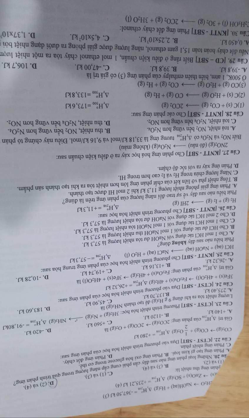 2H_2Oto NaOH(aq)+H_2(g)△ _rH_(298)°=-367,50kJ(3)
D. (2) và (4).
.(5)
phản ứng thu nhiệt là: to ZnO(s)+SO_3(g)△ ,H_(298)°=+235,21kJ(4) C. (1) sqrt(a) (3).
2ău 20. Những loại phản ứng nào sau đây cần phải cung cấp năng lượng trong quả trình phản ứng,
B. (3) va(4).
(1) và (2).
D. Phản ứng đốt cháy.
A. Phân ứng tạo gi kim loại. B. Phân ứng oxi hóa glucose trong cơ thê
Câu 22. [ CIST - SBT] Dựa vào phương trình nhiệt hóa học của phản ứng sau:
C. Phân ứng nhiệt phân.
CO_2(g)to CO(g)+ 1/2 O_2(g)△ _rH_(298)°=+280kJ
B. -1120 kJ. D. -420 kJ.
NH₃(g) △ _rH_(298)°=-91,8 30kJ
Giá trị △ _xH_(298)° của phản ứng: 2CO_2(g)to 2CO(g)+O_2(g)la C. +5 60kJ
A.+140kJ
Câu 23. [CTST T - SBT] Phương trình nhiệt hóa học: 3H_2(g)+N_2(g)
B.137,70 kJ. C. 45,90 kJ. D. 183,60 kJ.
Lượng nhiệt tỏa ra khi dùng 9 g H_2(g) để tạo thành NH3(g) là
TST-SBT] T Dựa vào phương trình nhiệt hóa học của phản ứng sau:
A. 275,40 kJ.
Câu 24. [C 3Fe(s)+4H_2O(l)to Fe_3O_4(s)+4H_2(g 1 △ _rH_(298)°=+26,32kJ
B. +13,16kJ. D. -10,28 kJ.
Giá trị △ _rH_(298)° của phản ứng: Fe_3O_4(s)+4H_2(g)to 3Fe(s)+4H_2O(l)1 C. +19,74kJ.
Câu 25. [KNT1 r-SBT TJ Cho phương trình nhiệt hóa học của phản ứng trung hòa sau:
A. 26.32 2 kJ.
HCl (aq)+NaOH(aq)_  NaCl(aq)+H_2O(l) △, H_(298)°=-57,3kJ
Phát biểu nào sau đây không đúng?
A. Cho 1 mol HCl tác dụng với NaOH dư tỏa nhiệt lượng là 57,3 kJ.
B. Cho HCl dư tác dụng với 1 mol NaOH thu nhiệt lượng là 57,3 kJ.
C. Cho 1 mol HCl tác dụng với 1 mol NaOH tỏa nhiệt lượng là 57,3 kJ.
D. Cho 2 mol HCl tác dụng với NaOH dư tỏa nhiệt lượng là 57,3 kJ.
Câu 26. [KNTT - SBT] Cho phương trình nhiệt hóa học sau:
H_2(g)+I_2(g)to 2HI (g D H_(298)°=+11,3kJ
Phát biểu nào sau đây về sự trao đổi năng lượng của phản ứng trên là đúng?
A. Phản ứng giải phóng nhiệt lượng 11,3 kJ khi 2 mol HI được tạo thành.
B. Tổng nhiệt phá vỡ liên kết của chất phản ứng lớn hơn nhiệt tỏa ra khi tạo thành sản phẩm.
C. Năng lượng chứa trong H_2 và I₂ cao hơn trong HI.
D. Phản ứng xảy ra với tốc độ chậm.
Câu 27. [KNTT - SBT] Cho phản ứng hoá học xảy ra ở điều kiện chuẩn sau:
2NO_2(g)( đỏ nâu) I N_2O_4(g) (không màu)
Biết NO_2 và N_2O_4 có △ _fH_(298)° tương ứng là 33,18 kJ/mol và 9,16 kJ/mol. Điều này chứng tỏ phản
A. toả nhiệt, NO_2 bền vững hơn N_2O_4. B. thu nhiệt, NO_2 bền vững hơn N_2O_4.
C. toả nhiệt, N_2O_4 bền vững hơn NO_2. D. thu nhiệt, N_2O_4 bền vững hơn NO_2.
Câu 28. [KNTT - SBT] Cho các phản ứng sau:
(1) C(s)+CO_2(g)to 2CO_2(g) △, H_(500)°=173,6kJ
(2) C(s)+H_2O(g)to CO(g)+H_2(g) H_(500)°=133,8kJ
(3) CO(g)+H_2O(g)to CO_2(g)+H_2(g)
Ở 500K, 1 atm, biến thiên enthalpy của phản ứng (3) có giá trị là
A. -39,8 kJ. B. 39,8 kJ. C. -47,00 kJ. D. 106,7 kJ.
Câu 29. [CD-SBT] Biết rằng ở điều kiện chuẩn, 1 mol ethanol cháy tỏa ra một nhiệt lượn
Nếu đốt cháy hoàn toàn 15,1 gam ethanol, năng lượng được giải phóng ra dưới dạng nhiệt bởi ở
A. 0,450 kJ. B. 2,25* 10^3kJ. C. 4,5* 10^2kJ. D. 1,37* 10^3
Câu 30. [KNTT - SBT] Phản ứng đốt cháy ethanol:
2H_5OH(l)+3O_2(g)to 2CO_2(g)+3H_2O(l)