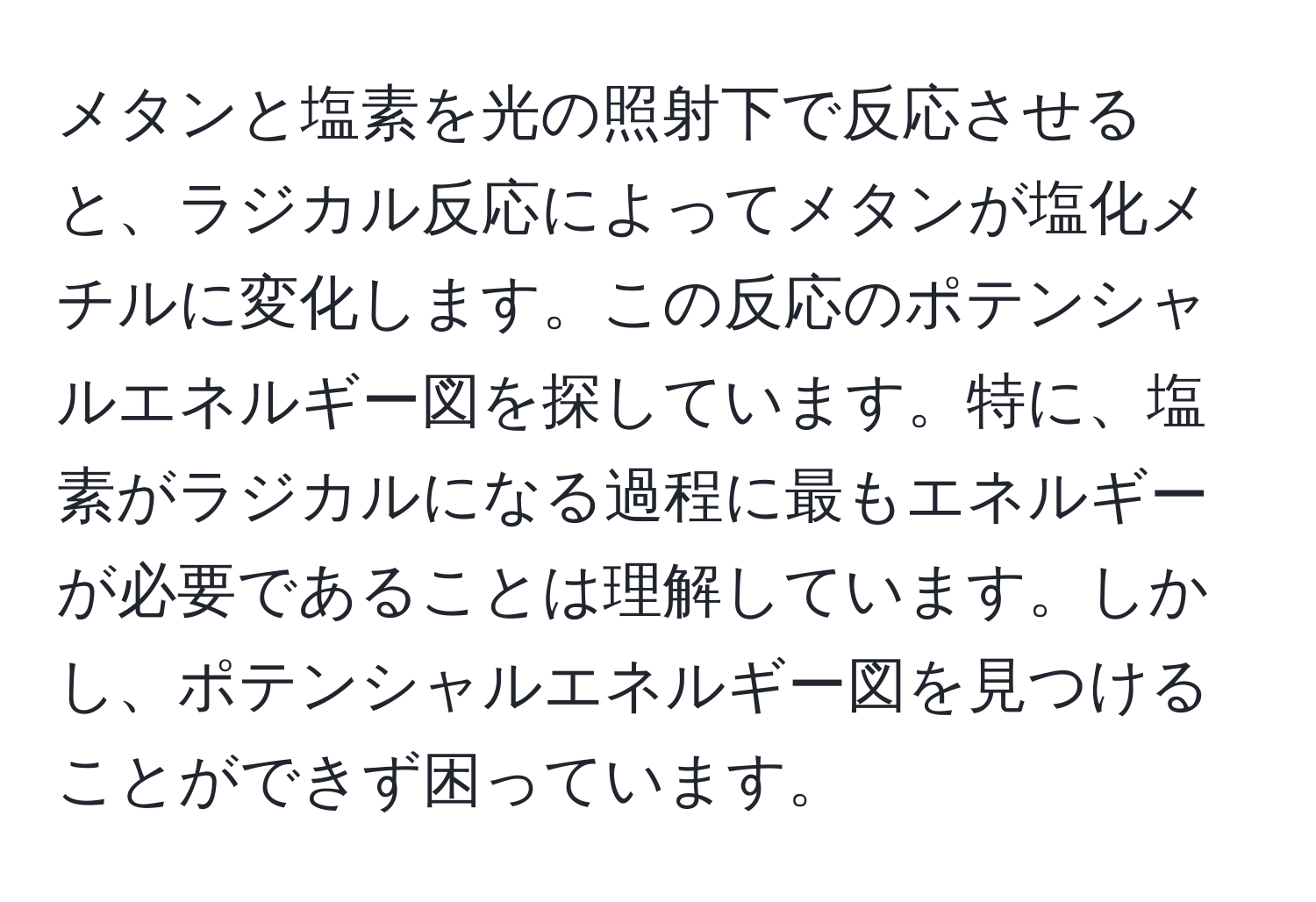 メタンと塩素を光の照射下で反応させると、ラジカル反応によってメタンが塩化メチルに変化します。この反応のポテンシャルエネルギー図を探しています。特に、塩素がラジカルになる過程に最もエネルギーが必要であることは理解しています。しかし、ポテンシャルエネルギー図を見つけることができず困っています。