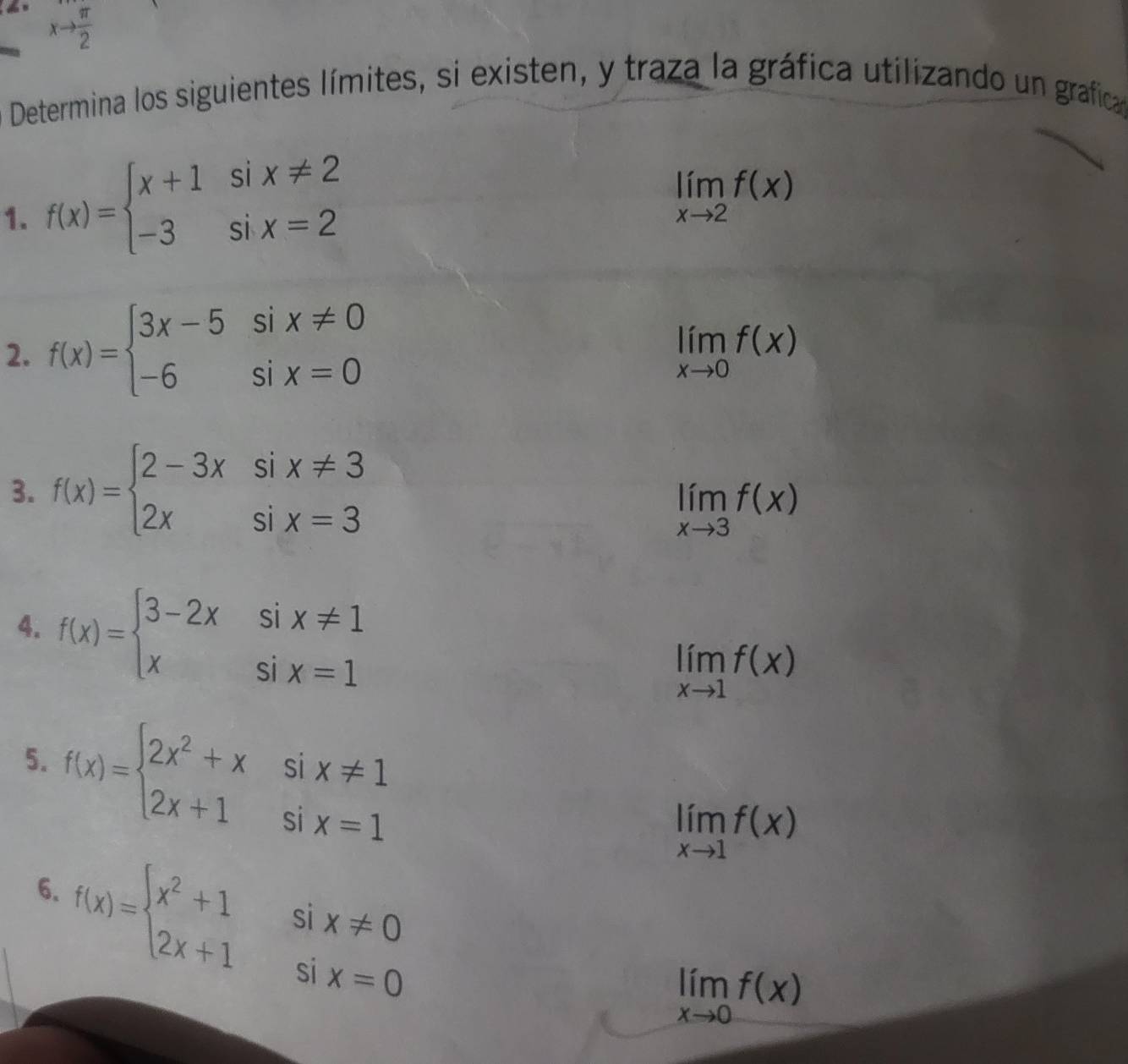 xto  π /2 
Determina los siguientes límites, si existen, y traza la gráfica utilizando un grafica 
1. f(x)=beginarrayl x+1six!= 2 -3six=2endarray.
limlimits _xto 2f(x)
2. f(x)=beginarrayl 3x-5six!= 0 -6six=0endarray.
limlimits _xto 0f(x)
3. f(x)=beginarrayl 2-3xsix!= 3 2xsix=3endarray.
limlimits _xto 3f(x)
4. f(x)=beginarrayl 3-2xsix!= 1 xsix=1endarray.
limlimits _xto 1f(x)
5. f(x)=beginarrayl 2x^2+xsix!= 1 2x+1six=1endarray.
limlimits _xto 1f(x)
f(x)=beginarrayl x^2+1six!= 0 2x+1six=0endarray.
6.
limlimits _xto 0f(x)