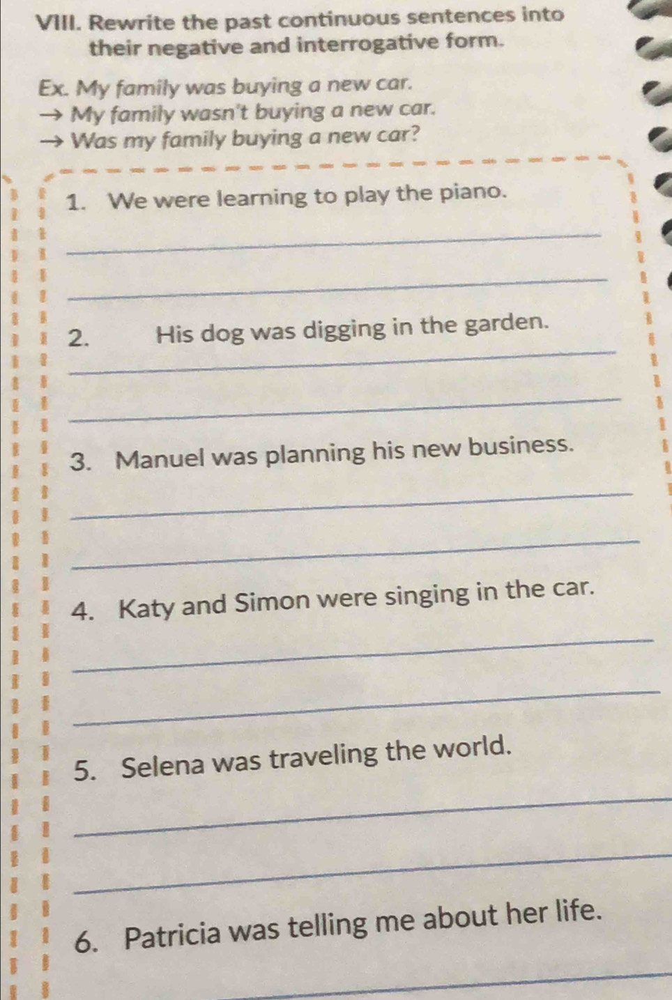 Rewrite the past continuous sentences into 
their negative and interrogative form. 
Ex. My family was buying a new car. 
My family wasn't buying a new car. 
Was my family buying a new car? 
1. We were learning to play the piano. 
_ 
_ 
_ 
2. His dog was digging in the garden. 
_ 
3. Manuel was planning his new business. 
_ 
_ 
4. Katy and Simon were singing in the car. 
_ 
_ 
5. Selena was traveling the world. 
_ 
_ 
6. Patricia was telling me about her life. 
_