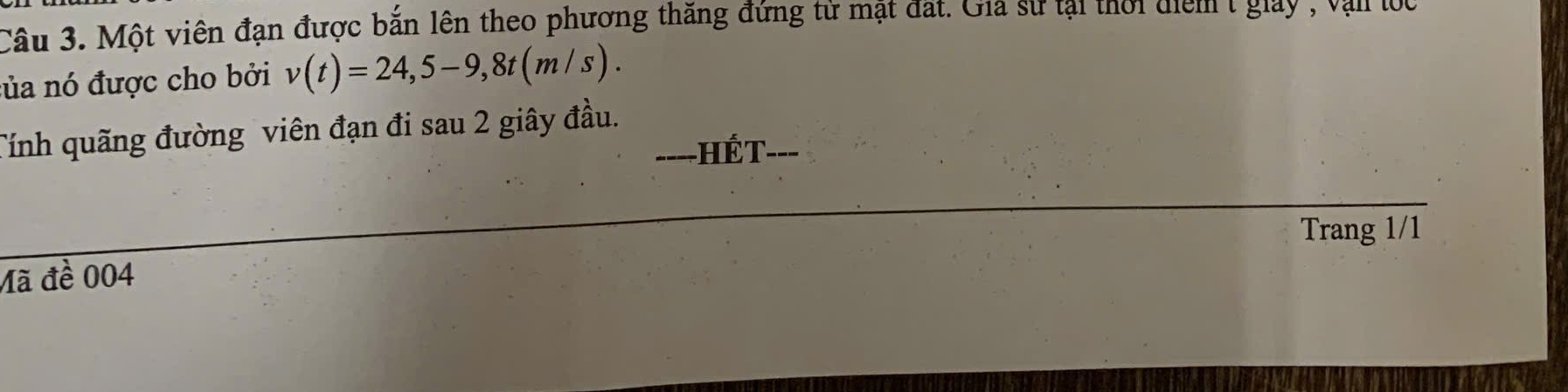 Một viên đạn được bắn lên theo phương thăng đứng từ mật đất. Gia sư tại thời điểm t giay , vận lọc 
của nó được cho bởi v(t)=24,5-9, 8t(m/s). 
Tính quãng đường viên đạn đi sau 2 giây đầu. 
----HÉT- __ 
Trang 1/1 
Mã đề 004