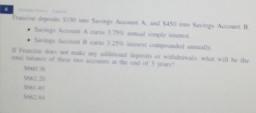 Francine deposins $150 into Savings Account A, and $450 into Savings Account B
Suvings Account A carns 3.75% annual simple interest.
Savings Account B carns 3.25% interest compounded annually.
If Francine does not make any additional deposits or withdrawals, what will be the
total halance of these two accounts at the end of 3 years?
5660.76
5662.20
5661.40
5662.84