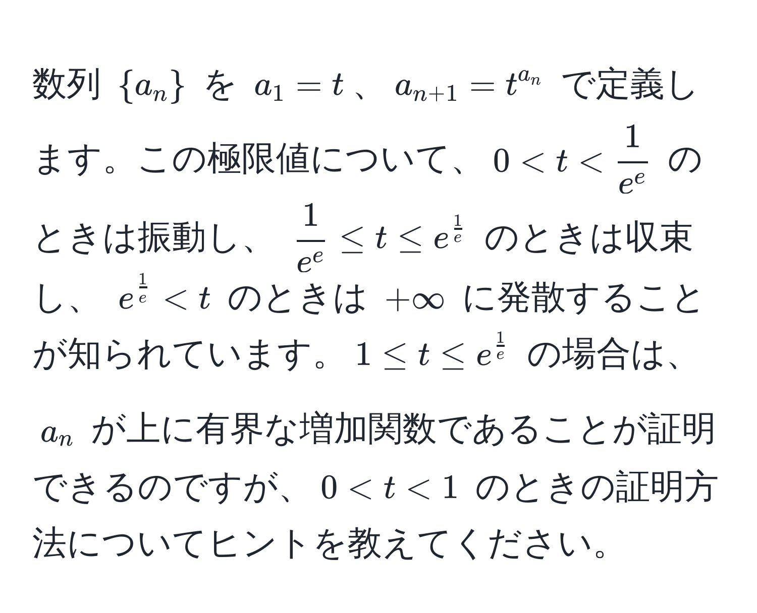 数列 $a_n$ を $a_1=t$、$a_n+1=t^(a_n)$ で定義します。この極限値について、$0 < t$ のときは $+∈fty$ に発散することが知られています。$1 ≤ t ≤ e^(frac1)e$ の場合は、$a_n$ が上に有界な増加関数であることが証明できるのですが、$0