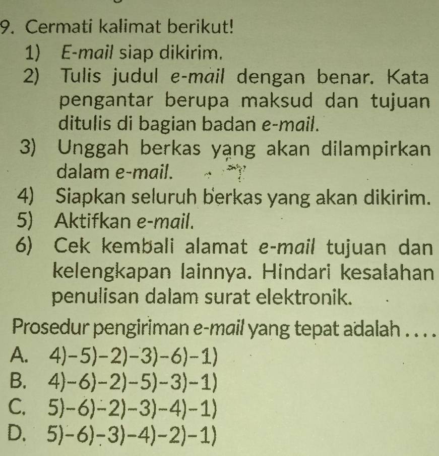 Cermati kalimat berikut!
1) E-mail siap dikirim.
2) Tulis judul e-màil dengan benar. Kata
pengantar berupa maksud dan tujuan
ditulis di bagian badan e-mail.
3) Unggah berkas yạng akan dilampirkan
dalam e-mail.
4) Siapkan seluruh berkas yang akan dikirim.
5) Aktifkan e-mail.
6) Cek kembali alamat e-mail tujuan dan
kelengkapan lainnya. Hindari kesalahan
penulisan dalam surat elektronik.
Prosedur pengiriman e-mail yang tepat adalah . . . .
A. 4)-5)-2)-3)-6)-1)
B. 4)-6)-2)-5)-3)-1)
C. 5)-6)-2)-3)-4)-1)
D. 5)-6)-3)-4)-2)-1)