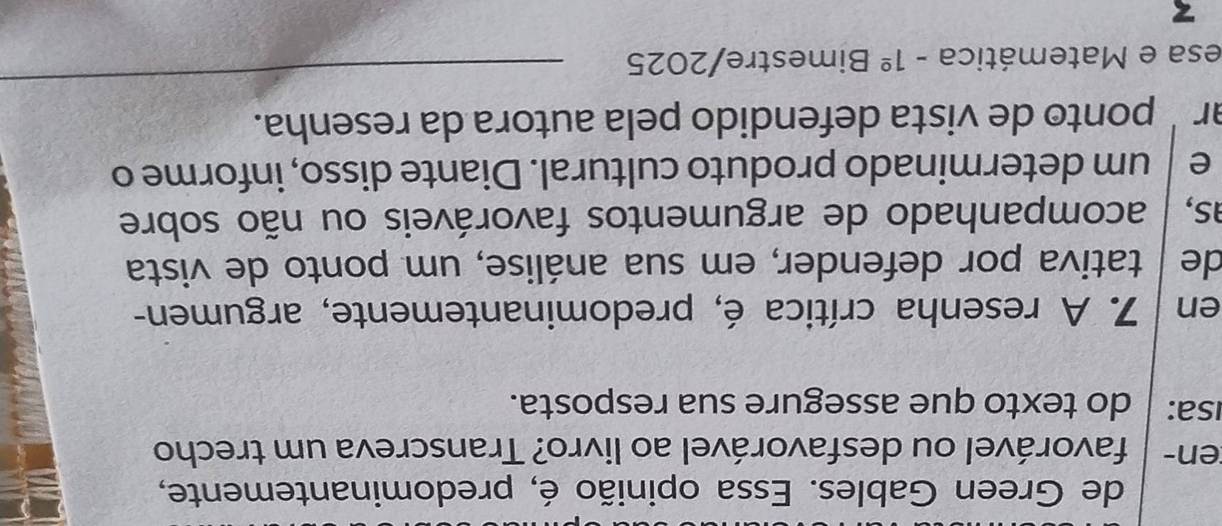 de Green Gables. Essa opinião é, predominantemente, 
en- favorável ou desfavorável ao livro? Transcreva um trecho 
Isa: do texto que assegure sua resposta. 
en 7. A resenha crítica é, predominantemente, argumen- 
de É tativa por defender, em sua análise, um ponto de vista 
as, acompanhado de argumentos favoráveis ou não sobre 
e um determinado produto cultural. Diante disso, informe o 
arʼ ponto de vista defendido pela autora da resenha. 
esa e Matemática -1^(_ circ) Bimestre/2025 
_ 
z