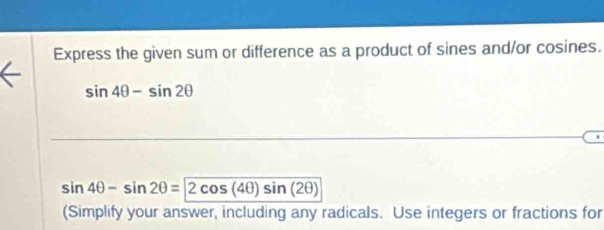 Express the given sum or difference as a product of sines and/or cosines.
sin 4θ -sin 2θ
sin 4θ -sin 2θ =2cos (4θ )sin (2θ )
(Simplify your answer, including any radicals. Use integers or fractions for