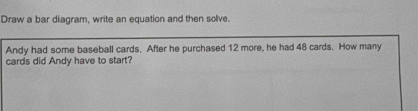 Draw a bar diagram, write an equation and then solve. 
Andy had some baseball cards. After he purchased 12 more, he had 48 cards. How many 
cards did Andy have to start?