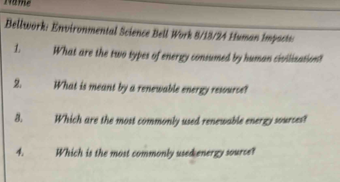 Name 
Bellwork: Environmental Science Bell Work 8/13/24 Human Impacts: 
1. What are the two types of energy consumed by human civilization? 

2. What is meant by a renewable energy resource? 
8. Which are the most commonly used renewable energy sources? 
4. Which is the most commonly used energy source?