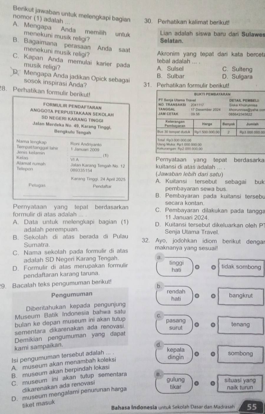 Berikut jawaban untuk melengkapi bagian 30. Perhatikan kalimat berikut!
nomor (1) adalah ... .
A. Mengapa Anda memilih untuk Lian adalah siswa baru dari Sulawes
menekuni musik religi?
Selatan.
B. Bagaimana perasaan Anda saat
menekuni musik religi?
Akronim yang tepat dari kata bercet
C. Kapan Anda memulai karier pada
tebal adalah ... .
musik religi?
A. Sulsel C. Sulteng
B. Sulbar D. Sulgara
Mengapa Anda jadikan Opick sebagai
sosok inspirasi Anda?
31. Perhatikan formulir berikut!
8. Perhatikan form
on
00
Pernyataan yang tepat berdasarka
kuitansi di atas adalah ... .
(Jawaban lebih dari satu)
A. Kuitansi tersebut sebagai buk
pembayaran sewa bus.
B. Pembayaran pada kuitansi tersebu
secara kontan.
Pernyataan yang tepat berdasarkan C. Pembayaran dilakukan pada tangga
formulir di atas adalah 11 Januari 2024.
A. Data untuk melengkapi bagian (1) D. Kuitansi tersebut dikeluarkan oleh P
adalah perempuan. Senja Utama Travel.
B. Sekolah di atas berada di Pulau 32. Ayo, jodohkan idiom berikut dengar
Sumatra.
C. Nama sekolah pada formulir di atas maknanya yang sesuai!
adalah SD Negeri Karang Tengah. a.
tinggi 0 。
D. Formulir di atas merupakan formulir tidak sombong
hati
pendaftaran karang taruna.
9. Bacalah teks pengumuman berikut!
b.
rendah
Pengumuman bangkrut
hati 。
Diberitahukan kepada pengunjung
Museum Batik Indonesia bahwa satu
bulan ke depan museum ini akan tutup C.
pasang tenang
sementara dikarenakan ada renovasi. surut
Demikian pengumuman yang dapat
kami sampaikan.
d.
Isi pengumuman tersebut adalah ... .
kepala . sombong
A. museum akan menambah koleksi
dingin
B. museum akan berpindah lokasi
C. museum ini akan tutup sementara B.
dikarenakan ada renovasi
gulung situasi yang
D. museum mengalami penurunan harga
tikar naik turun
tiket masuk
Bahasa Indonesia untuk Sekolah Dasar dan Madrasah 55