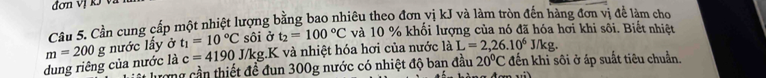 đơn vị kỹ và 
Câu 5. Cần cung cấp một nhiệt lượng bằng bao nhiêu theo đơn vị kJ và làm tròn đến hàng đơn vị để làm cho
m=200g nước lấy ở t_1=10°C sôi ở t_2=100°C và 10 % khối lượng của nó đã hóa hơi khi sôi. Biết nhiệt 
dung riêng của nước là c=4190 J/kg.K và nhiệt hóa hơi của nước laL=2,26.10^6J/kg. 
ượng cần thiết đề đun 300g nước có nhiệt độ ban đầu 20°C đến khi sôi ở áp suất tiêu chuẩn.