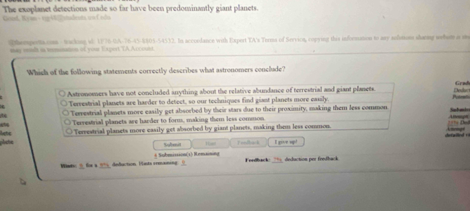 The exoplanet detections made so far have been predominantly giant planets.
Good, Kyan - tigi vindents.uwf.edn
Ttheespertta.com - tracking sl. 1F76-0A-76-45-8805-54532. In accordance with Expert TA's Terms of Service, copying this information to any solutions sharing webute is i
may ennft is termanation of your Expert TA Account.
Which of the following statements correctly describes what astronomers conclude?
Astronomers have not concluded anything about the relative abundance of terrestrial and giant planets. Deduct Grad
Terrestrial planets are harder to detect, so our techniques find giant planets more easily. Potento
ite Terrestrial planets more easily get absorbed by their stars due to their proximity, making them less common Attempi Submiss = Dod
etc Terrestrial planets are harder to form, making them less common.
35
letc Terrestrial planets more easily get absorbed by giant planets, making them less common. Attemp t
plete Submit H int Feedback I give up!
Submissson(s) Remaining
Hints: ” for a ? % deduction. Hints remaining ___ Feedback: ? deduction per feedback