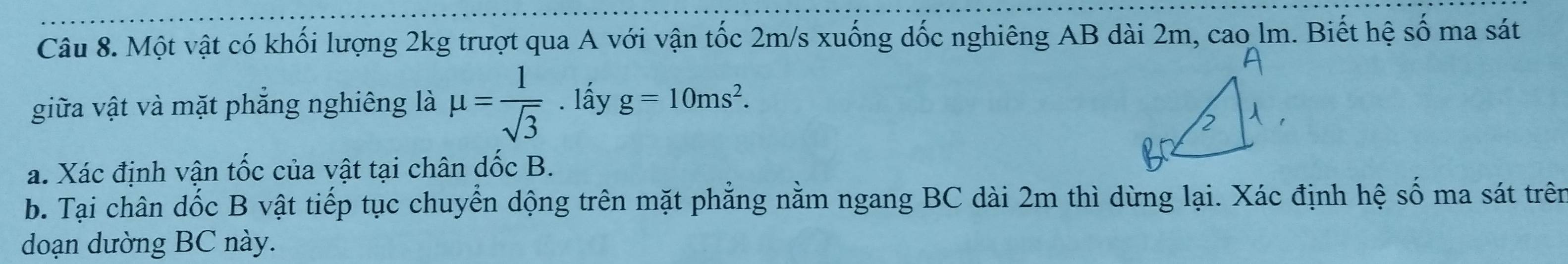 Một vật có khối lượng 2kg trượt qua A với vận tốc 2m/s xuống dốc nghiêng AB dài 2m, cao lm. Biết hệ số ma sát 
giữa vật và mặt phẳng nghiêng là mu = 1/sqrt(3) . lấy g=10ms^2. 
a. Xác định vận tốc của vật tại chân dốc B. 
b. Tại chân dốc B vật tiếp tục chuyển dộng trên mặt phẳng nằm ngang BC dài 2m thì dừng lại. Xác định hệ số ma sát trên 
doạn dường BC này.