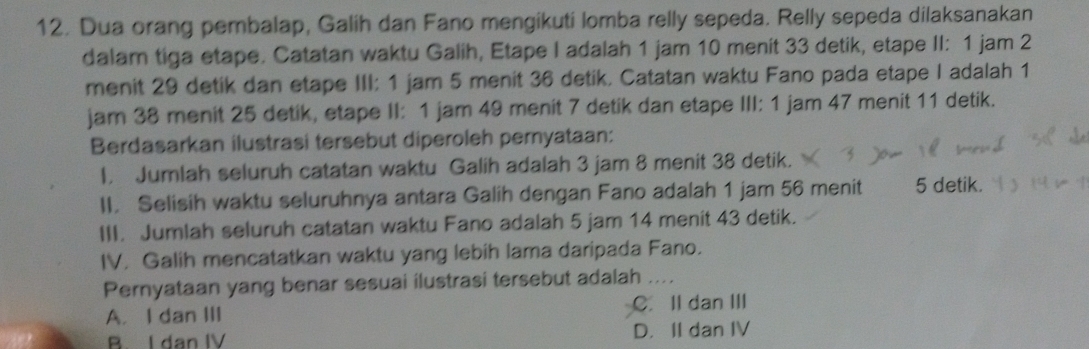 Dua orang pembalap, Galih dan Fano mengikuti lomba relly sepeda. Relly sepeda dilaksanakan
dalam tiga etape. Catatan waktu Galih, Etape I adalah 1 jam 10 menit 33 detik, etape II: 1 jam 2
menit 29 detik dan etape III: 1 jam 5 menit 36 detik. Catatan waktu Fano pada etape I adalah 1
jam 38 menit 25 detik, etape II: 1 jam 49 menit 7 detik dan etape III: 1 jam 47 menit 11 detik.
Berdasarkan ilustrasi tersebut diperoleh pemyataan:
I. Jumlah seluruh catatan waktu Galih adalah 3 jam 8 menit 38 detik.
II. Selisih waktu seluruhnya antara Galih dengan Fano adalah 1 jam 56 menit 5 detik.
III. Jumlah seluruh catatan waktu Fano adalah 5 jam 14 menit 43 detik.
IV. Galih mencatatkan waktu yang lebih lama daripada Fano.
Pernyataan yang benar sesuai ilustrasi tersebut adalah_ ….
A. I dan III C. II dan III
B I dan IV D. II dan IV