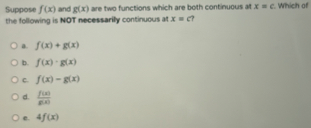 Suppose f(x) and g(x) are two functions which are both continuous at x=c. Which of
the following is NOT necessarily continuous at x=c ?
a. f(x)+g(x)
b. f(x)· g(x)
C. f(x)-g(x)
d.  f(x)/g(x) 
e. 4f(x)