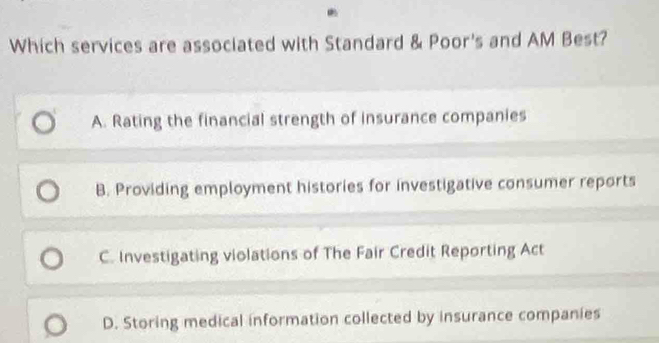 Which services are associated with Standard & Poor's and AM Best?
A. Rating the financial strength of insurance companies
B. Providing employment histories for investigative consumer reports
C. Investigating violations of The Fair Credit Reporting Act
D. Storing medical information collected by insurance companies