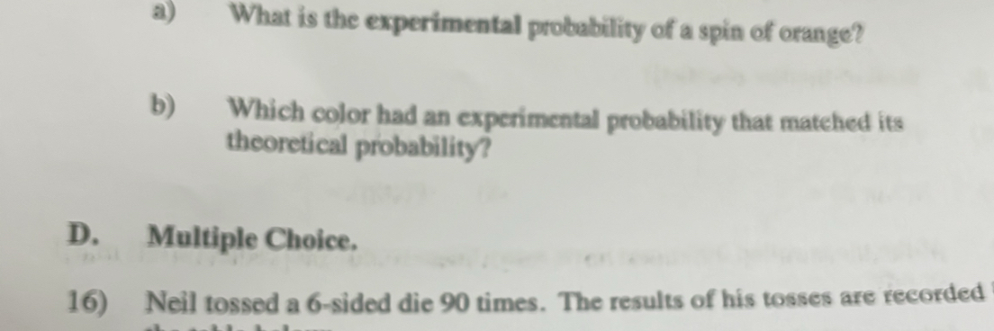 What is the experimental probability of a spin of orange?
b) Which color had an experimental probability that matched its
theoretical probability?
D. Multiple Choice.
16) Neil tossed a 6 -sided die 90 times. The results of his tosses are recorded